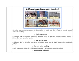 Corrosion is a process that causes the deterioration of metals and alloys. There are several types of
corrosion, including:
1. Uniform corrosion
A common type of corrosion that occurs when the entire surface of a metal deteriorates through a
chemical or electrochemical reaction
2. Crevice corrosion
A localized type of corrosion that occurs in shielded areas, such as under washers, bolt heads, and
gaskets
3. Stress corrosion cracking
A type of corrosion that occurs when tensile stress and a corrosive environment combine
4. Intergranular corrosion
 