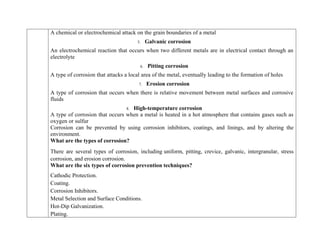 A chemical or electrochemical attack on the grain boundaries of a metal
5. Galvanic corrosion
An electrochemical reaction that occurs when two different metals are in electrical contact through an
electrolyte
6. Pitting corrosion
A type of corrosion that attacks a local area of the metal, eventually leading to the formation of holes
7. Erosion corrosion
A type of corrosion that occurs when there is relative movement between metal surfaces and corrosive
fluids
8. High-temperature corrosion
A type of corrosion that occurs when a metal is heated in a hot atmosphere that contains gases such as
oxygen or sulfur
Corrosion can be prevented by using corrosion inhibitors, coatings, and linings, and by altering the
environment.
What are the types of corrosion?
There are several types of corrosion, including uniform, pitting, crevice, galvanic, intergranular, stress
corrosion, and erosion corrosion.
What are the six types of corrosion prevention techniques?
 Cathodic Protection.
 Coating.
 Corrosion Inhibitors.
 Metal Selection and Surface Conditions.
 Hot-Dip Galvanization.
 Plating.
 