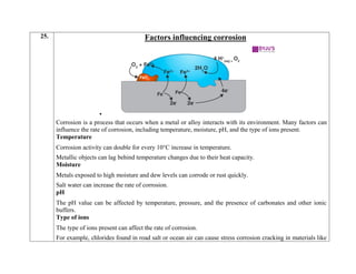 25. Factors influencing corrosion

Corrosion is a process that occurs when a metal or alloy interacts with its environment. Many factors can
influence the rate of corrosion, including temperature, moisture, pH, and the type of ions present.
Temperature
 Corrosion activity can double for every 10°C increase in temperature.
 Metallic objects can lag behind temperature changes due to their heat capacity.
Moisture
 Metals exposed to high moisture and dew levels can corrode or rust quickly.
 Salt water can increase the rate of corrosion.
pH
 The pH value can be affected by temperature, pressure, and the presence of carbonates and other ionic
buffers.
Type of ions
 The type of ions present can affect the rate of corrosion.
 For example, chlorides found in road salt or ocean air can cause stress corrosion cracking in materials like
 