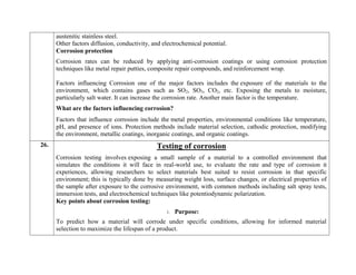 austenitic stainless steel.
Other factors diffusion, conductivity, and electrochemical potential.
Corrosion protection
Corrosion rates can be reduced by applying anti-corrosion coatings or using corrosion protection
techniques like metal repair putties, composite repair compounds, and reinforcement wrap.
 Factors influencing Corrosion one of the major factors includes the exposure of the materials to the
environment, which contains gases such as SO2, SO3, CO2, etc. Exposing the metals to moisture,
particularly salt water. It can increase the corrosion rate. Another main factor is the temperature.
What are the factors influencing corrosion?
Factors that influence corrosion include the metal properties, environmental conditions like temperature,
pH, and presence of ions. Protection methods include material selection, cathodic protection, modifying
the environment, metallic coatings, inorganic coatings, and organic coatings.
26. Testing of corrosion
Corrosion testing involves exposing a small sample of a material to a controlled environment that
simulates the conditions it will face in real-world use, to evaluate the rate and type of corrosion it
experiences, allowing researchers to select materials best suited to resist corrosion in that specific
environment; this is typically done by measuring weight loss, surface changes, or electrical properties of
the sample after exposure to the corrosive environment, with common methods including salt spray tests,
immersion tests, and electrochemical techniques like potentiodynamic polarization.
Key points about corrosion testing:
1. Purpose:
To predict how a material will corrode under specific conditions, allowing for informed material
selection to maximize the lifespan of a product.
 
