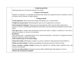 2. Sample preparation:
Small specimens are cut from the material to be tested.
3. Exposure environment:
Samples are exposed to a controlled environment that mimics the expected corrosive conditions, such as
salt spray, acidic solutions, or high humidity.
4. Testing methods:
Visual inspection: Observing surface changes like pitting, rust, or discoloration.
Weight loss measurement: Determining the mass loss of a sample due to corrosion.
Electrochemical techniques: Measuring electrical properties of the material while immersed in a
corrosive solution, including potentiodynamic polarization and electrochemical impedance spectroscopy
(EIS).
Salt spray test: A widely used accelerated corrosion test where a sample is exposed to a salt mist to
assess its resistance to corrosive environments.
Data analysis:
The corrosion rate is calculated based on the measured parameters, allowing for comparison between
different materials or surface treatments.
Some common types of corrosion testing:
 Immersion testing: Submerging a sample in a corrosive solution to study general corrosion behavior.
 Pitting corrosion testing: Evaluating susceptibility to localized corrosion in the form of pits
 Stress corrosion cracking testing: Assessing the potential for cracking under combined stress and
corrosive environment
 Crevice corrosion testing: Examining corrosion within confined spaces like gaskets or crevices
What is the corrosion test method?
 