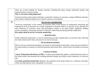 There are several methods for testing corrosion, including salt spray testing, immersion testing, and
electrochemical corrosion testing.
Why is corrosion testing important?
Corrosion testing can be used to anticipate a material's resistance to corrosion, compare different materials,
and evaluate a material's behavior in a specific corrosive environment.
27. In-service monitoring
"In-service monitoring" in the context of corrosion refers to the process of continuously measuring and
tracking the level of corrosion on a metal component or structure while it is actively in use, allowing for
early detection of corrosion issues and preventative actions to be taken before significant damage
occurs; essentially, monitoring corrosion "on the job" rather than just during periodic inspections.
Key points about in-service corrosion monitoring:
1. Real-time data:
Unlike traditional inspections, in-service monitoring provides ongoing data on corrosion rates, allowing
for timely intervention when corrosion levels start to increase.
2. Electrochemical methods:
Most in-service monitoring techniques are based on electrochemical principles, using sensors attached to
the metal surface to measure its electrical potential and current flow, which can be correlated to corrosion
rate.
3. Common methods:
Linear Polarization Resistance (LPR): A widely used method that applies a small electrical current to
the metal surface and measures the resulting potential change, providing a direct indication of corrosion
rate.
Corrosion potential monitoring: Measures the potential of the metal relative to a reference electrode,
which can help identify areas susceptible to corrosion.
 