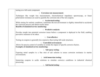 testing on a full-scale component.
3. Corrosion rate measurement:
Techniques like weight loss measurements, electrochemical impedance spectroscopy, or linear
polarization resistance are used to quantify the corrosion rate of the test coupons.
4. Accelerated testing:
While aiming for realistic conditions, sometimes the test environment is slightly intensified to accelerate
the corrosion process and obtain results faster.
Benefits of simulated service monitoring:
1. Predictive analysis:
Provides insight into potential corrosion issues before a component is deployed in the field, enabling
preventive measures to be taken.
2. Cost-effective:
Testing on coupons is generally less expensive than testing full-scale structures.
3. Controlled environment:
Allows for precise control of variables to isolate the impact of specific corrosive factors.
Examples of simulated service monitoring:
1. Salt spray testing:
Exposing metal samples to a fine mist of salt solution to assess corrosion resistance in marine
environments.
2. Acid immersion testing:
Immersing coupons in acidic solutions to simulate corrosive conditions in industrial chemical
processing.
3. Soil burial testing:
 