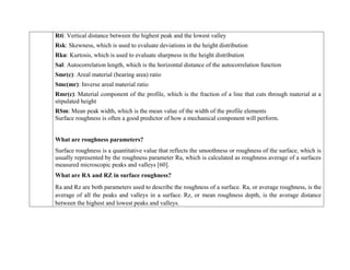  Rti: Vertical distance between the highest peak and the lowest valley
 Rsk: Skewness, which is used to evaluate deviations in the height distribution
 Rku: Kurtosis, which is used to evaluate sharpness in the height distribution
 Sal: Autocorrelation length, which is the horizontal distance of the autocorrelation function
 Smr(c): Areal material (bearing area) ratio
 Smc(mr): Inverse areal material ratio
 Rmr(c): Material component of the profile, which is the fraction of a line that cuts through material at a
stipulated height
 RSm: Mean peak width, which is the mean value of the width of the profile elements
Surface roughness is often a good predictor of how a mechanical component will perform.
What are roughness parameters?
Surface roughness is a quantitative value that reflects the smoothness or roughness of the surface, which is
usually represented by the roughness parameter Ra, which is calculated as roughness average of a surfaces
measured microscopic peaks and valleys [60].
What are RA and RZ in surface roughness?
Ra and Rz are both parameters used to describe the roughness of a surface. Ra, or average roughness, is the
average of all the peaks and valleys in a surface. Rz, or mean roughness depth, is the average distance
between the highest and lowest peaks and valleys.
 