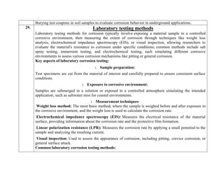 Burying test coupons in soil samples to evaluate corrosion behavior in underground applications.
29. Laboratory testing methods
Laboratory testing methods for corrosion typically involve exposing a material sample to a controlled
corrosive environment, then measuring the extent of corrosion through techniques like weight loss
analysis, electrochemical impedance spectroscopy (EIS), or visual inspection, allowing researchers to
evaluate the material's resistance to corrosion under specific conditions; common methods include salt
spray testing, immersion testing, and electrochemical testing, each simulating different corrosive
environments to assess various corrosion mechanisms like pitting or general corrosion.
Key aspects of laboratory corrosion testing:
1. Sample preparation:
Test specimens are cut from the material of interest and carefully prepared to ensure consistent surface
conditions.
2. Exposure to corrosive environment:
Samples are submerged in a solution or exposed to a controlled atmosphere simulating the intended
application, such as saltwater mist for coastal environments.
3. Measurement techniques:
Weight loss method: The most basic method, where the sample is weighed before and after exposure to
the corrosive environment, and the weight loss is used to calculate the corrosion rate.
Electrochemical impedance spectroscopy (EIS): Measures the electrical resistance of the material
surface, providing information about the corrosion rate and the protective film formation.
Linear polarization resistance (LPR): Measures the corrosion rate by applying a small potential to the
sample and analyzing the resulting current.
Visual inspection: Used to assess the appearance of corrosion, including pitting, crevice corrosion, or
general surface attack.
Common laboratory corrosion testing methods:
 