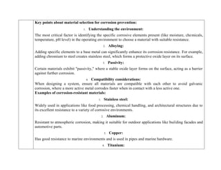Key points about material selection for corrosion prevention:
1. Understanding the environment:
The most critical factor is identifying the specific corrosive elements present (like moisture, chemicals,
temperature, pH level) in the operating environment to choose a material with suitable resistance.
2. Alloying:
Adding specific elements to a base metal can significantly enhance its corrosion resistance. For example,
adding chromium to steel creates stainless steel, which forms a protective oxide layer on its surface.
3. Passivity:
Certain materials exhibit "passivity," where a stable oxide layer forms on the surface, acting as a barrier
against further corrosion.
4. Compatibility considerations:
When designing a system, ensure all materials are compatible with each other to avoid galvanic
corrosion, where a more active metal corrodes faster when in contact with a less active one.
Examples of corrosion-resistant materials:
1. Stainless steel:
Widely used in applications like food processing, chemical handling, and architectural structures due to
its excellent resistance to a variety of corrosive environments.
2. Aluminum:
Resistant to atmospheric corrosion, making it suitable for outdoor applications like building facades and
automotive parts.
3. Copper:
Has good resistance to marine environments and is used in pipes and marine hardware.
4. Titanium:
 