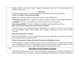 Highly resistant to corrosion in harsh chemical environments, often used in medical implants and
aerospace components.
5. Nickel alloys:
Excellent resistance to acids and high temperatures, used in chemical processing equipment.
Factors to consider when selecting materials:
 Cost: Corrosion-resistant materials can be more expensive than standard metals.
 Mechanical properties: Material should have adequate strength and stiffness for the intended application.
 Availability: Consider the accessibility of the chosen material in the desired quantity.
 Processing capabilities: The ability to fabricate the material into the required shape and size.
How can we prevent corrosion by material selection method?
To prevent corrosion, it is important to choose materials that are resistant to corrosion, such as stainless
steel and aluminum. Proper surface finishes, such as plating or passivation, can also help to prevent
corrosion.
What material prevents corrosion?
One of the most effective ways of corrosion prevention is using metals that are not prone to corrosion.
These include aluminum and stainless steel.
What is the important of design and material selection in controlling corrosion?
Proper selection of materials and design are most effective in cutting the cost of corrosion and achieving
low cost reliability as corrosion can be designed out of the system. It is always easier and cheaper to erase
lines on a drawing than to repair or replace failed equipment or components in service.
32. Alteration of environment corrosion
"Alteration of environment corrosion" refers to the process of changing the surrounding conditions of a
metal to reduce its rate of corrosion, essentially manipulating the environment to minimize the chemical
 