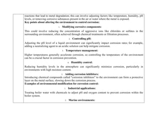 reactions that lead to metal degradation; this can involve adjusting factors like temperature, humidity, pH
levels, or removing corrosive substances present in the air or water where the metal is exposed.
Key points about altering the environment to control corrosion:
1. Modifying corrosive components:
This could involve reducing the concentration of aggressive ions like chlorides or sulfates in the
surrounding environment, often achieved through chemical treatments or filtration processes.
2. Controlling pH:
Adjusting the pH level of a liquid environment can significantly impact corrosion rates; for example,
adding a neutralizing agent to an acidic solution can help mitigate corrosion.
3. Temperature management:
Higher temperatures generally accelerate corrosion, so controlling the temperature of the environment
can be a crucial factor in corrosion prevention.
4. Humidity control:
Reducing humidity levels in the atmosphere can significantly minimize corrosion, particularly in
environments with high moisture content.
5. Adding corrosion inhibitors:
Introducing chemical compounds called "corrosion inhibitors" to the environment can form a protective
layer on the metal surface, slowing down the corrosion process.
Examples of environmental modification for corrosion control:
1. Industrial applications:
Treating boiler water with chemicals to adjust pH and oxygen content to prevent corrosion within the
boiler system.
2. Marine environments:
 