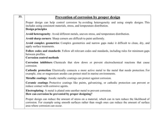 33. Prevention of corrosion by proper design
Proper design can help control corrosion by avoiding heterogeneity and using simple designs. This
includes using consistent materials, stress, and temperature distribution.
Design principles
 Avoid heterogeneity: Avoid different metals, uneven stress, and temperature distribution.
 Avoid sharp corners: Sharp corners are difficult to paint uniformly.
 Avoid complex geometries: Complex geometries and narrow gaps make it difficult to clean, dry, and
apply surface treatments.
 Follow codes and standards: Follow all relevant codes and standards, including rules for minimum gaps
between profiles.
Corrosion control methods
 Corrosion inhibitors: Chemicals that slow down or prevent electrochemical reactions that cause
corrosion.
 Cathodic protection: Electrically connects a more active metal to the metal that needs protection. For
example, zinc or magnesium anodes can protect steel in marine environments.
 Metallic coatings: Anodic metallic coatings can protect against corrosion.
 Ceramic coatings: Protective coatings like paints, galvanizing, or cathodic protection can prevent or
reduce contact with corrosive agents.
 Electroplating: A metal is plated onto another metal to prevent corrosion.
How can corrosion be prevented by proper designing?
Proper design can reduce the amount of stress on a material, which can in turn reduce the likelihood of
corrosion. For example using smooth surfaces rather than rough ones can reduce the amount of surface
area where corrosion can occur.
 
