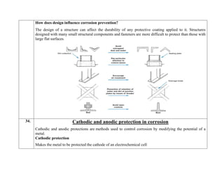 How does design influence corrosion prevention?
The design of a structure can affect the durability of any protective coating applied to it. Structures
designed with many small structural components and fasteners are more difficult to protect than those with
large flat surfaces.
34. Cathodic and anodic protection in corrosion
Cathodic and anodic protections are methods used to control corrosion by modifying the potential of a
metal.
Cathodic protection
 Makes the metal to be protected the cathode of an electrochemical cell
 