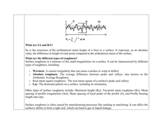 What are SA and RA?
Sa is the extension of Ra (arithmetical mean height of a line) to a surface. It expresses, as an absolute
value, the difference in height of each point compared to the arithmetical mean of the surface.
What are the different types of roughness?
Surface roughness is a measure of the small irregularities on a surface. It can be characterized by different
types of roughness, including:
1. Waviness: A coarser irregularity that can cause a surface to warp or deflect
2. Absolute roughness: The average difference between peaks and valleys, also known as the
Arithmetic Average Roughness
3. Root mean square roughness : The root mean square of a surface's peaks and valleys
4. Lay: The dominant pattern on a surface, including its orientation.
Other types of surface roughness include: Maximum height (Ry), Ten-point mean roughness (Rz), Mean
spacing of profile irregularities (Sm), Mean spacing of local peaks of the profile (S), and Profile bearing
length ratio (tp).
Surface roughness is often caused by manufacturing processes like sanding or machining. It can affect the
surface's ability to form a tight seal, which can lead to gas or liquid leakage.
 