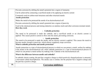  Prevents corrosion by shifting the metal's potential into a region of immunity
 Can be achieved by connecting a sacrificial anode or by applying an electric current
 Commonly used on carbon-steel structures and other structural metals
Anodic protection
 Makes the metal to be protected the anode of an electrochemical cell
 Prevents corrosion by shifting the metal's potential into a region of passivity
 Used in the chemical-process and mining industries on stainless steels and other corrosion-resistant metals
How they work
1. Cathodic protection
The metal to be protected is made the cathode, and a sacrificial anode or an electric current is
applied. This causes positive current to flow onto the metal, preventing corrosion.
2. Anodic protection
The metal to be protected is made the anode, and an electric current is applied. This causes the metal to
become anodic enough to passivate, which almost completely stops corrosion.
What is cathodic protection and anodic protection?
Anodic protection is a type of electrochemical process in which we can protect a metal. surface by making
it the anode in the electrochemical cell, while cathodic protection is a. type of electrochemical process in
which we can protect a metal surface by making it the. Cathode in the electrochemical cell.
What is the difference between anodic and cathodic?
In cathodic electro coating, the part has a negative charge to which positively charged polymer is attracted,
a movement called electrophoresis. The anodic case is similar, but the polymer has a negative charge and
the part has a positive charge.
35. Corrosion inhibitors
 