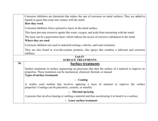 Corrosion inhibitors are chemicals that reduce the rate of corrosion on metal surfaces. They are added to
liquids or gases that come into contact with the metal.
How they work
 Corrosion inhibitors form a protective layer on the metal surface.
 This layer prevents corrosive agents like water, oxygen, and acids from interacting with the metal.
 The layer can be a passivation layer, which reduces the access of corrosive substances to the metal.
Where they are used
 Corrosion inhibitors are used in industrial settings, vehicles, and water treatment.
 They are also found in over-the-counter products, like sprays that combine a lubricant and corrosion
inhibitor.
Unit-IV
SURFACE TREATMENTS
36. Surface treatments
Surface treatments in surface engineering are processes that alter the surface of a material to improve its
properties. These treatments can be mechanical, chemical, thermal, or manual.
Types of surface treatments
1. Coating
A widely used method that involves applying a layer of material to improve the surface
properties. Coatings can be polymeric, ceramic, or metallic.
2. Thermal spraying
A process that involves heating or melting a material and then accelerating it to bond it to a surface.
3. Laser surface treatment
 