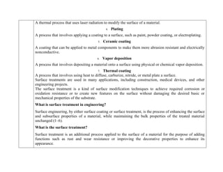A thermal process that uses laser radiation to modify the surface of a material.
4. Plating
A process that involves applying a coating to a surface, such as paint, powder coating, or electroplating.
5. Ceramic coating
A coating that can be applied to metal components to make them more abrasion resistant and electrically
nonconductive.
6. Vapor deposition
A process that involves depositing a material onto a surface using physical or chemical vapor deposition.
7. Thermal coating
A process that involves using heat to diffuse, carburize, nitride, or metal plate a surface.
Surface treatments are used in many applications, including construction, medical devices, and other
engineering projects.
The surface treatment is a kind of surface modification techniques to achieve required corrosion or
oxidation resistance or to create new features on the surface without damaging the desired basic or
mechanical properties of the substrate.
What is surface treatment in engineering?
Surface engineering, by either surface coating or surface treatment, is the process of enhancing the surface
and subsurface properties of a material, while maintaining the bulk properties of the treated material
unchanged (1–6).
What is the surface treatment?
Surface treatment is an additional process applied to the surface of a material for the purpose of adding
functions such as rust and wear resistance or improving the decorative properties to enhance its
appearance.
 