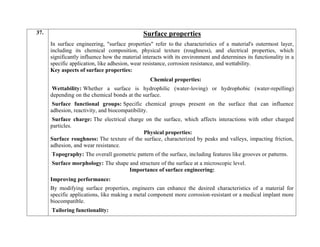 37. Surface properties
In surface engineering, "surface properties" refer to the characteristics of a material's outermost layer,
including its chemical composition, physical texture (roughness), and electrical properties, which
significantly influence how the material interacts with its environment and determines its functionality in a
specific application, like adhesion, wear resistance, corrosion resistance, and wettability.
Key aspects of surface properties:
Chemical properties:
Wettability: Whether a surface is hydrophilic (water-loving) or hydrophobic (water-repelling)
depending on the chemical bonds at the surface.
Surface functional groups: Specific chemical groups present on the surface that can influence
adhesion, reactivity, and biocompatibility.
Surface charge: The electrical charge on the surface, which affects interactions with other charged
particles.
Physical properties:
Surface roughness: The texture of the surface, characterized by peaks and valleys, impacting friction,
adhesion, and wear resistance.
Topography: The overall geometric pattern of the surface, including features like grooves or patterns.
Surface morphology: The shape and structure of the surface at a microscopic level.
Importance of surface engineering:
Improving performance:
By modifying surface properties, engineers can enhance the desired characteristics of a material for
specific applications, like making a metal component more corrosion-resistant or a medical implant more
biocompatible.
Tailoring functionality:
 