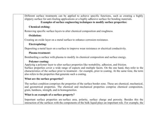 Different surface treatments can be applied to achieve specific functions, such as creating a highly
slippery surface for anti-fouling applications or a highly adhesive surface for bonding materials.
Examples of surface engineering techniques to modify surface properties:
Chemical etching:
Removing specific surface layers to alter chemical composition and roughness.
Oxidation:
Creating an oxide layer on a metal surface to enhance corrosion resistance.
Electroplating:
Depositing a metal layer on a surface to improve wear resistance or electrical conductivity.
Plasma treatment:
Bombarding a surface with plasma to modify its chemical composition and surface energy.
Polymer coating:
Applying a polymer layer to alter surface properties like wettability, adhesion, and friction.
Surface properties cover a wide range of aspects and multiple facets. On the one hand, they refer to the
characteristics of the surface prior to treatment - for example, prior to coating. At the same time, the term
also refers to the properties that generate such a coating.
What are the surface properties?
The surface condition comprises the properties of the surface border zone. These are chemical, mechanical,
and geometrical properties. The chemical and mechanical properties comprise chemical composition,
grain, hardness, strength, and in homogeneities.
What is an example of a surface property?
Important surface properties are surface area, polarity, surface charge and porosity. Besides this the
interaction of the surfaces with the components of the bulk liquid plays an important role. For example, the
 