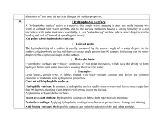 adsorption of ions onto the surfaces changes the surface properties.
38. Hydrophobic surface
A "hydrophobic surface" refers to a material that repels water, meaning it does not easily become wet
when in contact with water droplets, due to the surface molecules having a strong tendency to avoid
interaction with water molecules; essentially, it is a "water-fearing" surface, where water droplets tend to
bead up and roll off instead of spreading out evenly.
Key points about hydrophobic surfaces:
1. Contact angle:
The hydrophobicity of a surface is usually measured by the contact angle of a water droplet on the
surface; a hydrophobic surface will have a contact angle greater than 90 degrees, indicating that the water
droplet forms a spherical shape on the surface.
2. Molecular basis:
Hydrophobic surfaces are typically composed of non-polar molecules, which lack the ability to form
hydrogen bonds with water molecules, causing them to repel water.
3. Examples:
Lotus leaves, certain types of fabrics treated with water-resistant coatings and Teflon are common
examples of materials with hydrophobic properties.
Contrast with hydrophilic surfaces:
 Hydrophilic surfaces: In contrast, a hydrophilic surface readily attracts water and has a contact angle less
than 90 degrees, meaning water droplets will spread out on the surface.
Applications of hydrophobic surfaces:
 Water-resistant clothing: Hydrophobic coatings on fabrics help repel rain and moisture.
 Protective coatings: Applying hydrophobic coatings to surfaces can prevent water damage and staining.
 Anti-fouling surfaces: Hydrophobic surfaces can resist the adhesion of dirt and other particles.
 