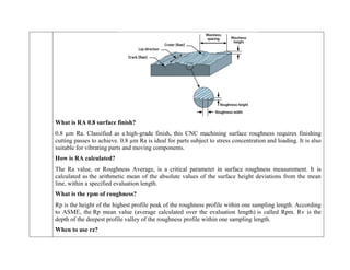 What is RA 0.8 surface finish?
0.8 µm Ra. Classified as a high-grade finish, this CNC machining surface roughness requires finishing
cutting passes to achieve. 0.8 µm Ra is ideal for parts subject to stress concentration and loading. It is also
suitable for vibrating parts and moving components.
How is RA calculated?
The Ra value, or Roughness Average, is a critical parameter in surface roughness measurement. It is
calculated as the arithmetic mean of the absolute values of the surface height deviations from the mean
line, within a specified evaluation length.
What is the rpm of roughness?
Rp is the height of the highest profile peak of the roughness profile within one sampling length. According
to ASME, the Rp mean value (average calculated over the evaluation length) is called Rpm. Rv is the
depth of the deepest profile valley of the roughness profile within one sampling length.
When to use rz?
 