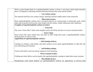 When a water droplet lands on a superhydrophobic surface, it forms a very large contact angle (typically
above 150 degrees), indicating minimal interaction between the water and the surface.
2. Low surface energy:
The material itself has a low surface energy, meaning it doesn't readily attract water molecules.
3. Micro/nano texture:
Most superhydrophobic surfaces have a textured structure on a microscopic or nanoscopic scale, which
helps trap air pockets between the water droplet and the surface, further enhancing water repellency.
Examples of superhydrophobic surfaces in nature:
1. Lotus leaf:
The iconic "lotus effect" where water droplets easily roll off the leaf due to its micro-textured surface.
2. Insect wings:
Some insects like water striders have tiny hairs on their wings that create a superhydrophobic surface,
allowing them to walk on water.
Applications of superhydrophobic surfaces:
1. Self-cleaning surfaces:
Coatings on windows, solar panels, and other surfaces can be made superhydrophobic to repel dirt and
rain, facilitating self-cleaning.
2. Anti-fouling coatings:
Used on boat hulls to prevent marine organisms from attaching.
3. Water-resistant textiles:
Clothing and other fabrics can be treated with superhydrophobic coatings to make them water-resistant.
4. Microfluidic devices:
Manipulating small liquid droplets on superhydrophobic surfaces for applications in lab-on-a-chip
 