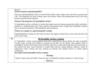 devices.
What is meant by superhydrophobic?
The term superhydrophobic refers to materials that exhibit contact angles with water that are greater than
150°. The inspiration for these coatings comes from nature, where self-cleaning plants such as the lotus
leaf have garnered much attention.
What are the properties of a hydrophobic surface?
A hydrophobic surface is defined as a surface that repels water and exposes groups like methyl, methylene,
methoxy, or trifluoromethyl ester. These surfaces bind proteins more strongly than hydrophilic surfaces
due to increased interactions with hydrophobic protein domains.
What is an example of a superhydrophobic coating?
Superhydrophobic coatings are also found in nature; they appear on plant leaves, such as the lotus leaf, and
some insect wings.
40. Hydrophilic surface coating
A "hydrophilic" surface coating property means that a material has a strong affinity for water, essentially
"loving" water, causing water droplets to spread out and fully wet the surface when applied, unlike a
hydrophobic surface which repels water and forms beads; this is achieved through chemical interactions on
the surface that allow water molecules to readily bond with the coating material, making it useful in
applications where wetting and easy cleaning are desired, like medical devices or certain optical
components.
Key points about hydrophilic surface coatings:
1. Meaning:
"Hydro" means water and "philic" means loving, so hydrophilic literally translates to "water-loving."
2. Behavior:
 
