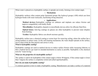 When water is placed on a hydrophilic surface, it spreads out evenly, forming a low contact angle.
3. Mechanism:
Hydrophilic surfaces often contain polar functional groups like hydroxyl groups (-OH) which can form
hydrogen bonds with water molecules, facilitating strong attraction.
4. Applications:
Medical devices: Hydrophilic coatings on catheters and implants can reduce friction and
improve compatibility with bodily fluids.
Microfluidics: Hydrophilic channels in microfluidic devices allow for efficient fluid flow.
Optical lenses: Anti-fog coatings on glasses are often hydrophilic to prevent water droplets
from forming.
Textiles: Hydrophilic fabrics can absorb moisture quickly.

Hydrophilic surface uses a chemical coating or screen layer for removing soiling, where the surface has a
strong tendency to attract water. In this self-cleaning mechanism, the water droplet spreads on the surface,
moves deep inside the dust particle and carries it away.
What is hydrophilic coating?
Hydrophilic coatings are used in medical devices to reduce surface friction while increasing lubricity so
that a medical device can reach its intended destination as easily as possible. Hydrophilic is the chemical
term for “water-loving.”
What are the properties of a hydrophilic surface?
The surface is said to be hydrophilic if the contact angle is below 90 degrees. If the contact angle is lower
than 5 degrees the surface is completely wetted and called superhydrophilic.
How do you make hydrophilic coating?
A common question is how to make a hydrophilic coating. Manufacturers can make a surface of a material
 