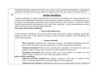 hydrophilic by plasma coating. The easiest way to make a surface temporarily hydrophilic is using plasma
activation. This high surface energy condition is temporary due to the water vapor or humidity in the air.
41. Surface metallurgy
"Surface metallurgy" in surface treatment refers to the practice of modifying the surface properties of a
metal by using metallurgical techniques, like heat treatment, chemical treatments, or mechanical processes,
to enhance its performance characteristics like corrosion resistance, wear resistance, or adhesion without
significantly altering the bulk properties of the metal itself; essentially, it's about manipulating the surface
layer of a metal to achieve specific functional needs.
Key points about surface metallurgy:
1. Focus on the surface layer:
Unlike traditional metallurgy which deals with the entire metal piece, surface metallurgy specifically
targets the outer layer of the material, allowing for tailored surface properties while maintaining the
desired bulk properties.
2. Common methods:
Heat treatment: Techniques like carburizing, nitriding, and induction hardening where the
metal surface is heated to a specific temperature to alter its composition and hardness.
Chemical treatments: Processes like anodizing (for aluminum), chromating (for steel), or
pickling (surface cleaning) where chemical reactions modify the surface layer.
Mechanical treatments: Shot peening, where small metal particles are blasted onto the
surface to induce compressive stress, improving fatigue resistance.
Benefits of surface metallurgy:
Improved corrosion resistance: By creating a protective oxide layer or coating on the
surface, which can significantly extend the lifespan of metal components.
Enhanced wear resistance: Hardening the surface layer can significantly increase its ability to
 