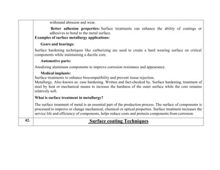 withstand abrasion and wear.
Better adhesion properties: Surface treatments can enhance the ability of coatings or
adhesives to bond to the metal surface.
Examples of surface metallurgy applications:
Gears and bearings:
Surface hardening techniques like carburizing are used to create a hard wearing surface on critical
components while maintaining a ductile core.
Automotive parts:
Anodizing aluminum components to improve corrosion resistance and appearance.
Medical implants:
Surface treatments to enhance biocompatibility and prevent tissue rejection.
Metallurgy. Also known as: case hardening. Written and fact-checked by. Surface hardening, treatment of
steel by heat or mechanical means to increase the hardness of the outer surface while the core remains
relatively soft.
What is surface treatment in metallurgy?
The surface treatment of metal is an essential part of the production process. The surface of components is
processed to improve or change mechanical, chemical or optical properties. Surface treatment increases the
service life and efficiency of components, helps reduce costs and protects components from corrosion.
42. Surface coating Techniques
 