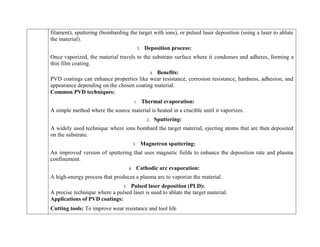 filament), sputtering (bombarding the target with ions), or pulsed laser deposition (using a laser to ablate
the material).
3. Deposition process:
Once vaporized, the material travels to the substrate surface where it condenses and adheres, forming a
thin film coating.
4. Benefits:
PVD coatings can enhance properties like wear resistance, corrosion resistance, hardness, adhesion, and
appearance depending on the chosen coating material.
Common PVD techniques:
1. Thermal evaporation:
A simple method where the source material is heated in a crucible until it vaporizes.
2. Sputtering:
A widely used technique where ions bombard the target material, ejecting atoms that are then deposited
on the substrate.
3. Magnetron sputtering:
An improved version of sputtering that uses magnetic fields to enhance the deposition rate and plasma
confinement.
4. Cathodic arc evaporation:
A high-energy process that produces a plasma arc to vaporize the material.
5. Pulsed laser deposition (PLD):
A precise technique where a pulsed laser is used to ablate the target material.
Applications of PVD coatings:
 Cutting tools: To improve wear resistance and tool life
 