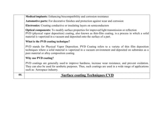  Medical implants: Enhancing biocompatibility and corrosion resistance
 Automotive parts: For decorative finishes and protection against wear and corrosion
 Electronics: Creating conductive or insulating layers on semiconductors
 Optical components: To modify surface properties for improved light transmission or reflection
PVD (physical vapor deposition) coating, also known as thin-film coating, is a process in which a solid
material is vaporized in a vacuum and deposited onto the surface of a part.
What is the PVD coating technique?
PVD stands for Physical Vapor Deposition. PVD Coating refers to a variety of thin film deposition
techniques where a solid material is vaporized in a vacuum environment and deposited on substrates as a
pure material or alloy composition coating.
Why use PVD coating?
PVD coatings are generally used to improve hardness, increase wear resistance, and prevent oxidation.
They can also be used for aesthetic purposes. Thus, such coatings are used in a wide range of applications
such as: Aerospace industry.
44. Surface coating Techniques CVD
 