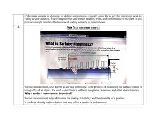 If the parts operate in dynamic or sliding applications, consider using Rz to get the maximum peak-to-
valley height variation. These irregularities can impact friction, wear, and performance of the part. It also
provides insight into the effectiveness of sealing surfaces to prevent leaks.
4. Surface measurement
Surface measurement, also known as surface metrology, is the process of measuring the surface texture or
topography of an object. It's used to determine a surface's roughness, waviness, and other characteristics.
Why is surface measurement important?
 Surface measurement helps determine the quality, reliability, and functionality of a product.
 It can help identify surface defects that may affect a product's performance.
 