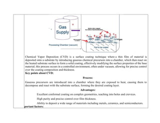 Chemical Vapor Deposition (CVD) is a surface coating technique where a thin film of material is
deposited onto a substrate by introducing gaseous chemical precursors into a chamber, which then react on
the heated substrate surface to form a solid coating, effectively modifying the surface properties of the base
material; this process occurs in a controlled environment, often under vacuum, allowing for precise control
over the coating composition and thickness.
Key points about CVD:
Process:
Gaseous precursors are introduced into a chamber where they are exposed to heat, causing them to
decompose and react with the substrate surface, forming the desired coating layer.
Advantages:
Excellent conformal coating on complex geometries, reaching into holes and crevices.
High purity and precise control over film thickness.
Ability to deposit a wide range of materials including metals, ceramics, and semiconductors.
Important factors:
 