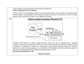 wear resistance, corrosion resistance, and electrical conductivity.
What is application of CVD coating?
CVD is used in the semiconductor industry to make materials that are used to produce solar panels, light-
emitting diodes, and integrated circuits found in devices like phones and televisions. CVD also helps
prepare single crystal metal oxides, such as sapphire and ferrites.
45. Surface coating Techniques Physical CVD
"Physical CVD" refers to a surface coating technique where a thin film is deposited onto a substrate
through a chemical vapor deposition (CVD) process, but utilizing primarily physical mechanisms like
evaporation or sputtering to generate the vapor phase of the coating material, rather than chemical
reactions to create the gaseous precursor as in traditional CVD methods; essentially combining aspects of
physical vapor deposition (PVD) with the deposition principle of CVD.
Key points about Physical CVD:
1. Vapor Generation:
 