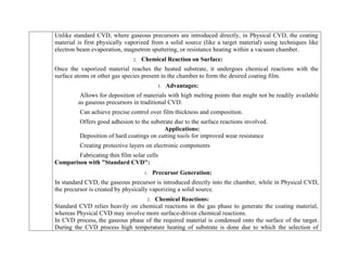 Unlike standard CVD, where gaseous precursors are introduced directly, in Physical CVD, the coating
material is first physically vaporized from a solid source (like a target material) using techniques like
electron beam evaporation, magnetron sputtering, or resistance heating within a vacuum chamber.
2. Chemical Reaction on Surface:
Once the vaporized material reaches the heated substrate, it undergoes chemical reactions with the
surface atoms or other gas species present in the chamber to form the desired coating film.
3. Advantages:
Allows for deposition of materials with high melting points that might not be readily available
as gaseous precursors in traditional CVD.
Can achieve precise control over film thickness and composition.
Offers good adhesion to the substrate due to the surface reactions involved.
Applications:
Deposition of hard coatings on cutting tools for improved wear resistance
Creating protective layers on electronic components
Fabricating thin film solar cells
Comparison with "Standard CVD":
1. Precursor Generation:
In standard CVD, the gaseous precursor is introduced directly into the chamber, while in Physical CVD,
the precursor is created by physically vaporizing a solid source.
2. Chemical Reactions:
Standard CVD relies heavily on chemical reactions in the gas phase to generate the coating material,
whereas Physical CVD may involve more surface-driven chemical reactions.
In CVD process, the gaseous phase of the required material is condensed onto the surface of the target.
During the CVD process high temperature heating of substrate is done due to which the selection of
 