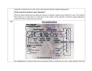 materials is limited since it only works with materials that have high melting points.
What is physical chemical vapor deposition?
Physical vapour deposition uses physical reactions to change a liquid source material to a gas. The material
then returns to its solid state as a thin layer on the surface of the substrate. Chemical vapour deposition
creates thin films using chemical reactions.
46. Ion implantation
Ion implantation is a process that uses an electrical field to accelerate ions into a solid material. The ions
 