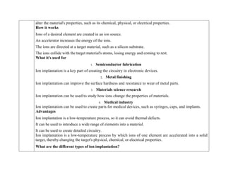 alter the material's properties, such as its chemical, physical, or electrical properties.
How it works
1. Ions of a desired element are created in an ion source.
2. An accelerator increases the energy of the ions.
3. The ions are directed at a target material, such as a silicon substrate.
4. The ions collide with the target material's atoms, losing energy and coming to rest.
What it's used for
1. Semiconductor fabrication
Ion implantation is a key part of creating the circuitry in electronic devices.
2. Metal finishing
Ion implantation can improve the surface hardness and resistance to wear of metal parts.
3. Materials science research
Ion implantation can be used to study how ions change the properties of materials.
4. Medical industry
Ion implantation can be used to create parts for medical devices, such as syringes, caps, and implants.
Advantages
 Ion implantation is a low-temperature process, so it can avoid thermal defects.
 It can be used to introduce a wide range of elements into a material.
 It can be used to create detailed circuitry.
Ion implantation is a low-temperature process by which ions of one element are accelerated into a solid
target, thereby changing the target's physical, chemical, or electrical properties.
What are the different types of ion implantation?
 