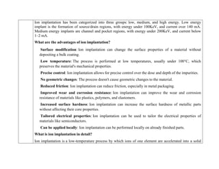 Ion implantation has been categorized into three groups: low, medium, and high energy. Low energy
implant is the formation of source/drain regions, with energy under 100KeV, and current over 140 mA.
Medium energy implants are channel and pocket regions, with energy under 200KeV, and current below
1–2 mA.
What are the advantages of ion implantation?
Surface modification: Ion implantation can change the surface properties of a material without
depositing a bulk coating.
Low temperature: The process is performed at low temperatures, usually under 100°C, which
preserves the material's mechanical properties.
Precise control: Ion implantation allows for precise control over the dose and depth of the impurities.
No geometric changes: The process doesn't cause geometric changes to the material.
Reduced friction: Ion implantation can reduce friction, especially in metal packaging.
Improved wear and corrosion resistance: Ion implantation can improve the wear and corrosion
resistance of materials like plastics, polymers, and elastomers.
Increased surface hardness: Ion implantation can increase the surface hardness of metallic parts
without affecting their core properties.
Tailored electrical properties: Ion implantation can be used to tailor the electrical properties of
materials like semiconductors.
Can be applied locally: Ion implantation can be performed locally on already finished parts.
What is ion implantation in detail?
Ion implantation is a low-temperature process by which ions of one element are accelerated into a solid
 