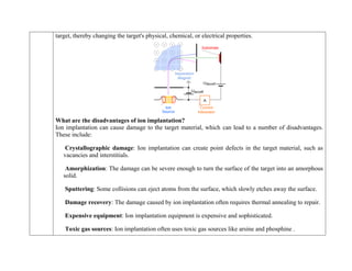 target, thereby changing the target's physical, chemical, or electrical properties.
What are the disadvantages of ion implantation?
Ion implantation can cause damage to the target material, which can lead to a number of disadvantages.
These include:
Crystallographic damage: Ion implantation can create point defects in the target material, such as
vacancies and interstitials.
Amorphization: The damage can be severe enough to turn the surface of the target into an amorphous
solid.
Sputtering: Some collisions can eject atoms from the surface, which slowly etches away the surface.
Damage recovery: The damage caused by ion implantation often requires thermal annealing to repair.
Expensive equipment: Ion implantation equipment is expensive and sophisticated.
Toxic gas sources: Ion implantation often uses toxic gas sources like arsine and phosphine .
 