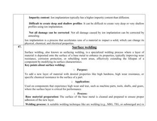 Impurity content: Ion implantation typically has a higher impurity content than diffusion.
Difficult to create deep and shallow profiles: It can be difficult to create very deep or very shallow
profiles using ion implantation.
Not all damage can be corrected: Not all damage caused by ion implantation can be corrected by
annealing.
Ion implantation is a process that accelerates ions of a material to impact a solid, which can change its
physical, chemical, and electrical properties.
47. Surface welding
Surface welding, also known as surfacing welding, is a specialized welding process where a layer of
material is deposited onto the surface of a base metal to enhance its properties, typically improving wear
resistance, corrosion protection, or rebuilding worn areas, effectively extending the lifespan of a
component by modifying its surface characteristics.
Key points about surface welding:
1. Purpose:
To add a new layer of material with desired properties like high hardness, high wear resistance, or
specific chemical resistance to the surface of a part.
2. Application:
Used on components that experience high wear and tear, such as machine parts, tools, shafts, and gears,
where the surface layer is critical for performance.
3. Process:
Base material preparation: The surface of the base metal is cleaned and prepared to ensure proper
adhesion of the new layer.
Welding process: A suitable welding technique like arc welding (e.g., MIG, TIG, or submerged arc) is
 