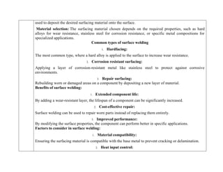 used to deposit the desired surfacing material onto the surface.
Material selection: The surfacing material chosen depends on the required properties, such as hard
alloys for wear resistance, stainless steel for corrosion resistance, or specific metal compositions for
specialized applications.
Common types of surface welding
1. Hardfacing:
The most common type, where a hard alloy is applied to the surface to increase wear resistance.
2. Corrosion resistant surfacing:
Applying a layer of corrosion-resistant metal like stainless steel to protect against corrosive
environments.
3. Repair surfacing:
Rebuilding worn or damaged areas on a component by depositing a new layer of material.
Benefits of surface welding:
1. Extended component life:
By adding a wear-resistant layer, the lifespan of a component can be significantly increased.
2. Cost-effective repair:
Surface welding can be used to repair worn parts instead of replacing them entirely.
3. Improved performance:
By modifying the surface properties, the component can perform better in specific applications.
Factors to consider in surface welding:
1. Material compatibility:
Ensuring the surfacing material is compatible with the base metal to prevent cracking or delamination.
2. Heat input control:
 