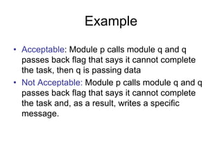 Example
• Acceptable: Module p calls module q and q
passes back flag that says it cannot complete
the task, then q is passing data
• Not Acceptable: Module p calls module q and q
passes back flag that says it cannot complete
the task and, as a result, writes a specific
message.
 