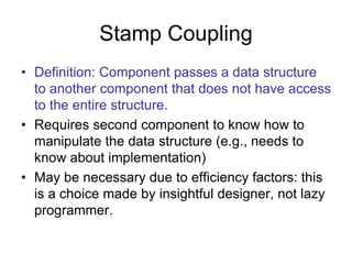 Stamp Coupling
• Definition: Component passes a data structure
to another component that does not have access
to the entire structure.
• Requires second component to know how to
manipulate the data structure (e.g., needs to
know about implementation)
• May be necessary due to efficiency factors: this
is a choice made by insightful designer, not lazy
programmer.
 