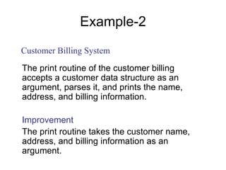 Example-2
The print routine of the customer billing
accepts a customer data structure as an
argument, parses it, and prints the name,
address, and billing information.
Improvement
The print routine takes the customer name,
address, and billing information as an
argument.
Customer Billing System
 