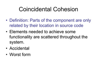 Coincidental Cohesion
• Definition: Parts of the component are only
related by their location in source code
• Elements needed to achieve some
functionality are scattered throughout the
system.
• Accidental
• Worst form
 