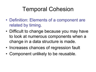 Temporal Cohesion
• Definition: Elements of a component are
related by timing.
• Difficult to change because you may have
to look at numerous components when a
change in a data structure is made.
• Increases chances of regression fault
• Component unlikely to be reusable.
 