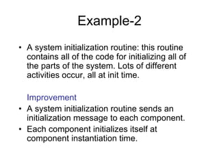 Example-2
• A system initialization routine: this routine
contains all of the code for initializing all of
the parts of the system. Lots of different
activities occur, all at init time.
Improvement
• A system initialization routine sends an
initialization message to each component.
• Each component initializes itself at
component instantiation time.
 