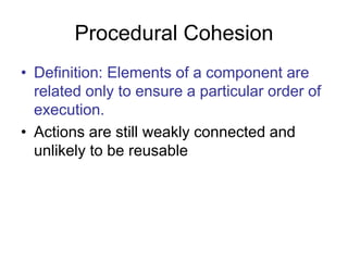 Procedural Cohesion
• Definition: Elements of a component are
related only to ensure a particular order of
execution.
• Actions are still weakly connected and
unlikely to be reusable
 