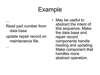 Example
...
Read part number from
data base
update repair record on
maintenance file.
...
• May be useful to
abstract the intent of
this sequence. Make
the data base and
repair record
components handle
reading and updating.
Make component that
handles more
abstract operation.
 