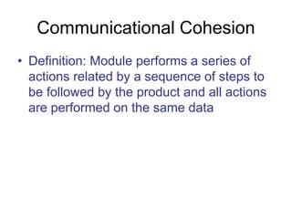 Communicational Cohesion
• Definition: Module performs a series of
actions related by a sequence of steps to
be followed by the product and all actions
are performed on the same data
 