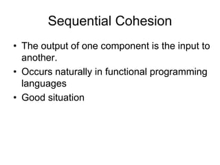 Sequential Cohesion
• The output of one component is the input to
another.
• Occurs naturally in functional programming
languages
• Good situation
 