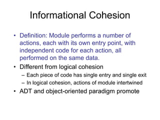 Informational Cohesion
• Definition: Module performs a number of
actions, each with its own entry point, with
independent code for each action, all
performed on the same data.
• Different from logical cohesion
– Each piece of code has single entry and single exit
– In logical cohesion, actions of module intertwined
• ADT and object-oriented paradigm promote
 